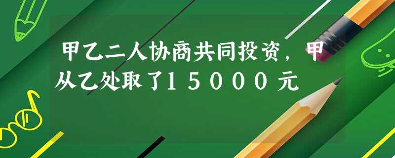 甲乙二人协商共同投资,甲从乙处取了15000元 甲乙二人协商共同投资,甲从乙处取了15000元