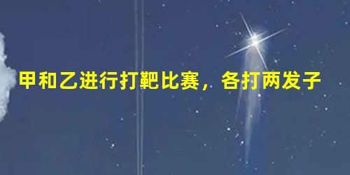 甲和乙进行打靶比赛,各打两发子弹,中靶数量多的人获胜 甲和乙进行打靶比赛,各打两发子弹,中靶数量多的人获胜