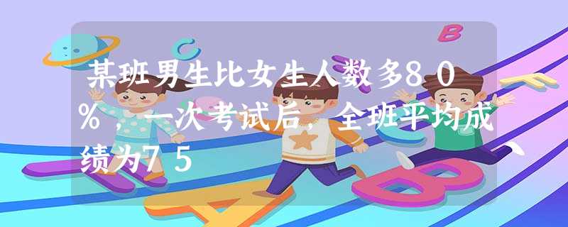 某班男生比女生人数多80%,一次考试后,全班平均成绩为75 某班男生比女生人数多80%,一次考试后,全班平均成绩为75