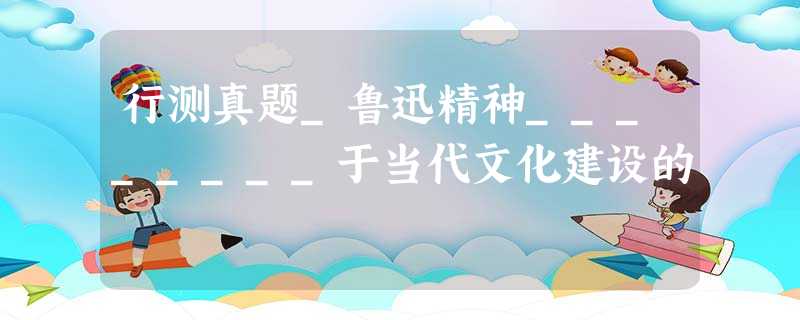 行测真题_鲁迅精神________于当代文化建设的 行测真题_鲁迅精神________于当代文化建设的
