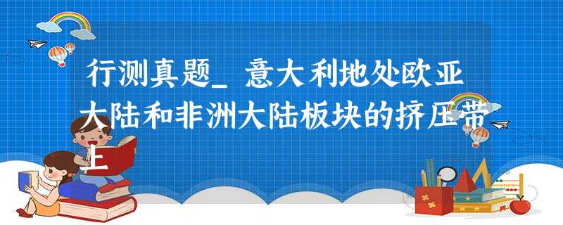 行测真题_意大利地处欧亚大陆和非洲大陆板块的挤压带上 行测真题_意大利地处欧亚大陆和非洲大陆板块的挤压带上