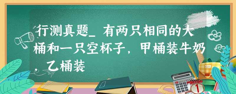 行测真题_有两只相同的大桶和一只空杯子,甲桶装牛奶,乙桶装 行测真题_有两只相同的大桶和一只空杯子,甲桶装牛奶,乙桶装