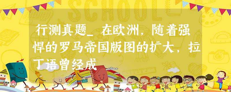 行测真题_在欧洲,随着强悍的罗马帝国版图的扩大,拉丁语曾经成 行测真题_在欧洲,随着强悍的罗马帝国版图的扩大,拉丁语曾经成