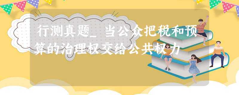行测真题_当公众把税和预算的治理权交给公共权力 行测真题_当公众把税和预算的治理权交给公共权力
