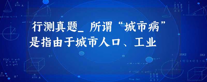 行测真题_所谓“城市病”是指由于城市人口、工业 行测真题_所谓“城市病”是指由于城市人口、工业