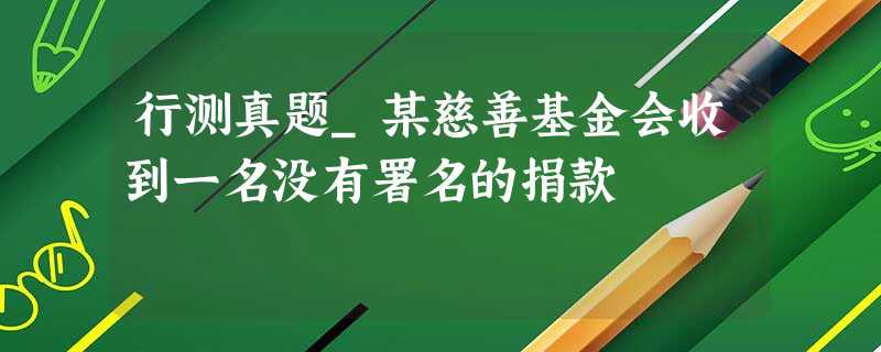 行测真题_某慈善基金会收到一名没有署名的捐款 行测真题_某慈善基金会收到一名没有署名的捐款