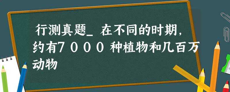 行测真题_在不同的时期,约有7000种植物和几百万动物 行测真题_在不同的时期,约有7000种植物和几百万动物