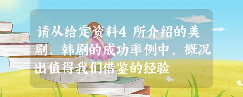 请从给定资料4所介绍的美剧、韩剧的成功率例中,概况出值得我们借鉴的经验 请从给定资料4所介绍的美剧、韩剧的成功率例中,概况出值得我们借鉴的经验