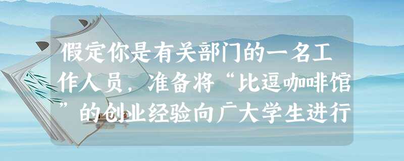 假定你是有关部门的一名工作人员,准备将“比逗咖啡馆”的创业经验向广大学生进行推介 假定你是有关部门的一名工作人员,准备将“比逗咖啡馆”的创业经验向广大学生进行推介