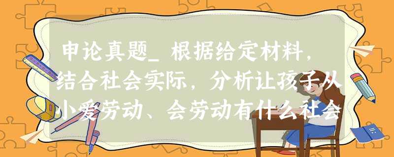 申论真题_根据给定材料,结合社会实际,分析让孩子从小爱劳动、会劳动有什么社会意义 申论真题_根据给定材料,结合社会实际,分析让孩子从小爱劳动、会劳动有什么社会意义