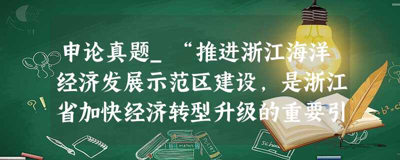 申论真题_“推进浙江海洋经济发展示范区建设,是浙江省加快经济转型升级的重要引擎。”请谈谈对这句话的理解。 申论真题_“推进浙江海洋经济发展示范区建设,是浙江省加快经济转型升级的重要引擎。”请谈谈对这句话的理解。