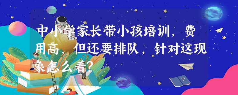 中小学家长带小孩培训,费用高,但还要排队,针对这现象怎么看? 中小学家长带小孩培训,费用高,但还要排队,针对这现象怎么看?