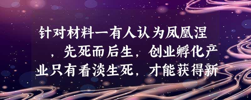 针对材料一有人认为凤凰涅槃,先死而后生,创业孵化产业只有看淡生死,才能获得新生,对此谈谈你的看法 针对材料一有人认为凤凰涅槃,先死而后生,创业孵化产业只有看淡生死,才能获得新生,对此谈谈你的看法