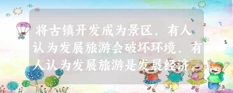 将古镇开发成为景区,有人认为发展旅游会破坏环境,有人认为发展旅游是发展经济,你认为呢? 将古镇开发成为景区,有人认为发展旅游会破坏环境,有人认为发展旅游是发展经济,你认为呢?