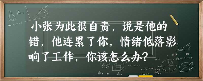 小张为此很自责,说是他的错,他连累了你,情绪低落影响了工作,你该怎么办? 小张为此很自责,说是他的错,他连累了你,情绪低落影响了工作,你该怎么办?