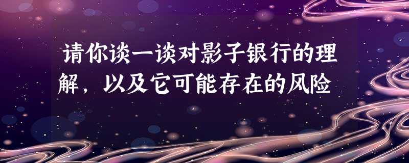 请你谈一谈对影子银行的理解,以及它可能存在的风险 请你谈一谈对影子银行的理解,以及它可能存在的风险