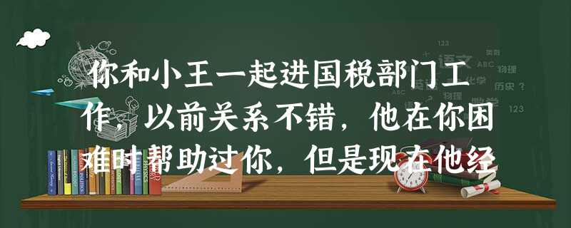 你和小王一起进国税部门工作,以前关系不错,他在你困难时帮助过你,但是现在他经常对你的工作指指点点 你和小王一起进国税部门工作,以前关系不错,他在你困难时帮助过你,但是现在他经常对你的工作指指点点