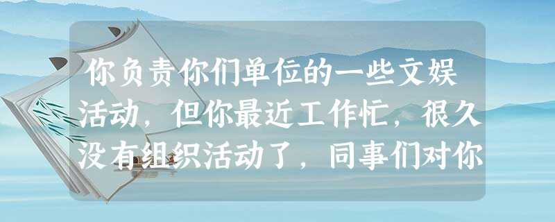 你负责你们单位的一些文娱活动,但你最近工作忙,很久没有组织活动了,同事们对你不满 你负责你们单位的一些文娱活动,但你最近工作忙,很久没有组织活动了,同事们对你不满