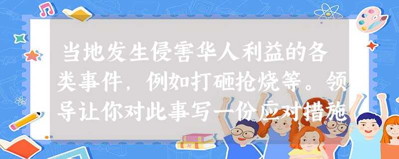 当地发生侵害华人利益的各类事件,例如打砸抢烧等。领导让你对此事写一份应对措施方案,你怎么办? 当地发生侵害华人利益的各类事件,例如打砸抢烧等。领导让你对此事写一份应对措施方案,你怎么办?