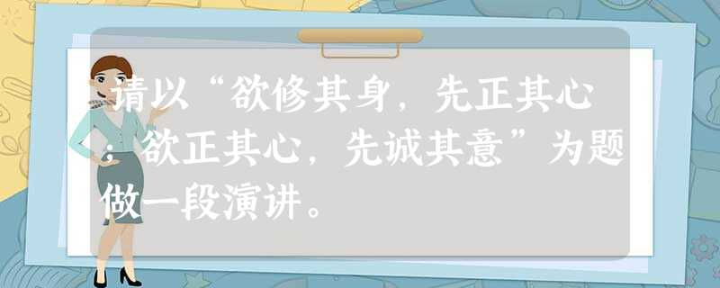 请以“欲修其身,先正其心;欲正其心,先诚其意”为题做一段演讲。 请以“欲修其身,先正其心;欲正其心,先诚其意”为题做一段演讲。