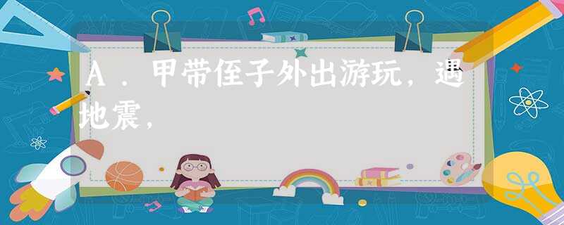 A.甲带侄子外出游玩,遇地震, A.甲带侄子外出游玩,遇地震,