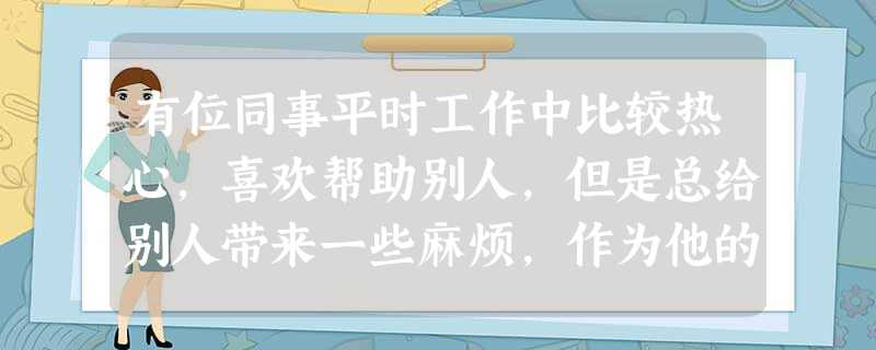 有位同事平时工作中比较热心,喜欢帮助别人,但是总给别人带来一些麻烦,作为他的领导你应该怎么对待这位同事? 有位同事平时工作中比较热心,喜欢帮助别人,但是总给别人带来一些麻烦,作为他的领导你应该怎么对待这位同事?