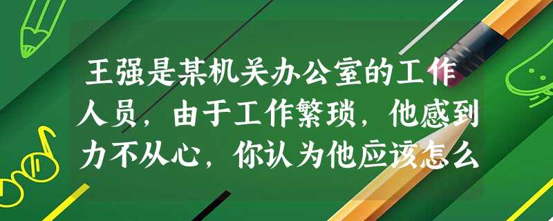 王强是某机关办公室的工作人员,由于工作繁琐,他感到力不从心,你认为他应该怎么办? 王强是某机关办公室的工作人员,由于工作繁琐,他感到力不从心,你认为他应该怎么办?