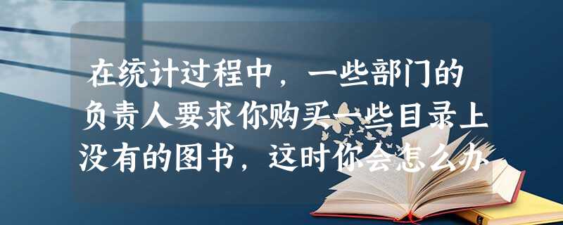 在统计过程中,一些部门的负责人要求你购买一些目录上没有的图书,这时你会怎么办? 在统计过程中,一些部门的负责人要求你购买一些目录上没有的图书,这时你会怎么办?