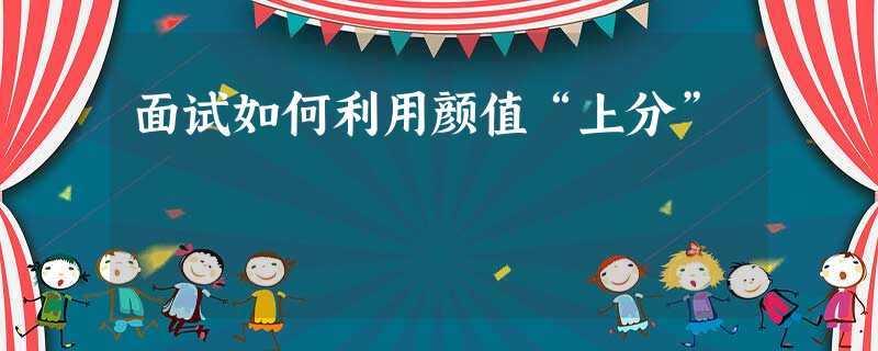 面试如何利用颜值“上分” 面试如何利用颜值“上分”