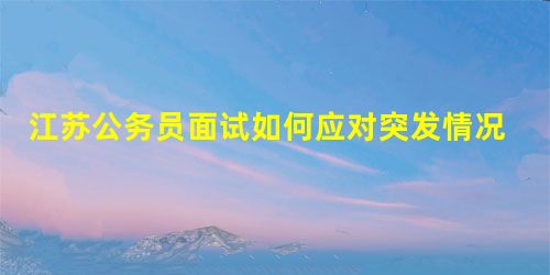 江苏公务员面试如何应对突发情况 江苏公务员面试如何应对突发情况