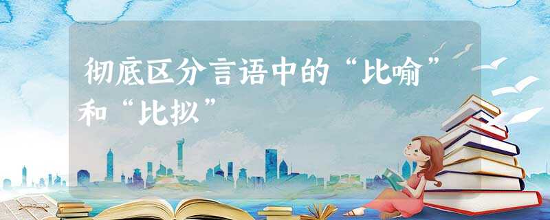 彻底区分言语中的“比喻”和“比拟” 彻底区分言语中的“比喻”和“比拟”