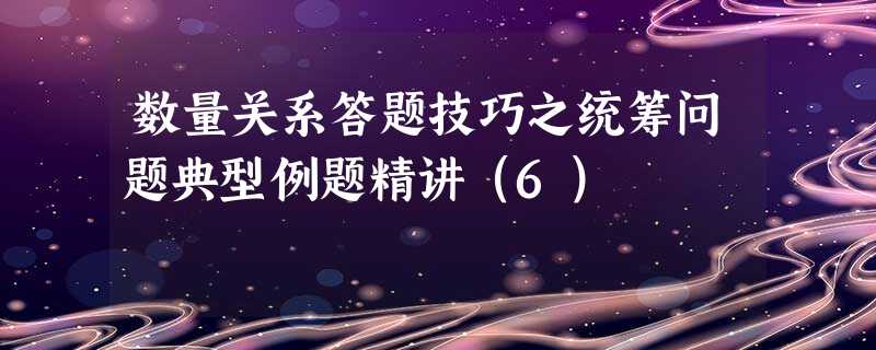 数量关系答题技巧之统筹问题典型例题精讲(6) 数量关系答题技巧之统筹问题典型例题精讲(6)