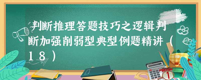 判断推理答题技巧之逻辑判断加强削弱型典型例题精讲(18) 判断推理答题技巧之逻辑判断加强削弱型典型例题精讲(18)