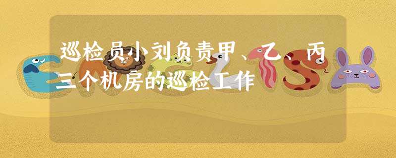 巡检员小刘负责甲、乙、丙三个机房的巡检工作 巡检员小刘负责甲、乙、丙三个机房的巡检工作