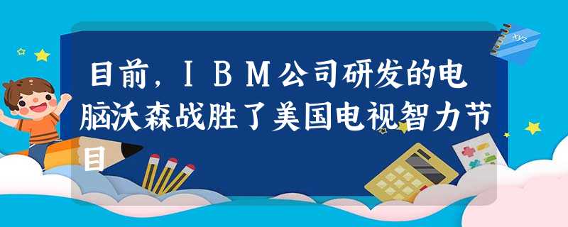 目前,IBM公司研发的电脑沃森战胜了美国电视智力节目 目前,IBM公司研发的电脑沃森战胜了美国电视智力节目