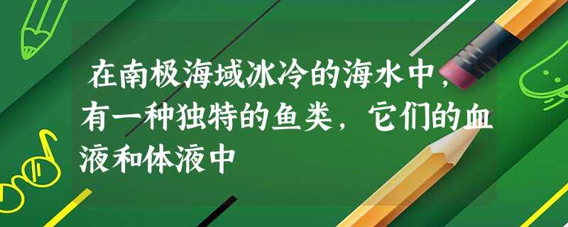 在南极海域冰冷的海水中,有一种独特的鱼类,它们的血液和体液中 在南极海域冰冷的海水中,有一种独特的鱼类,它们的血液和体液中