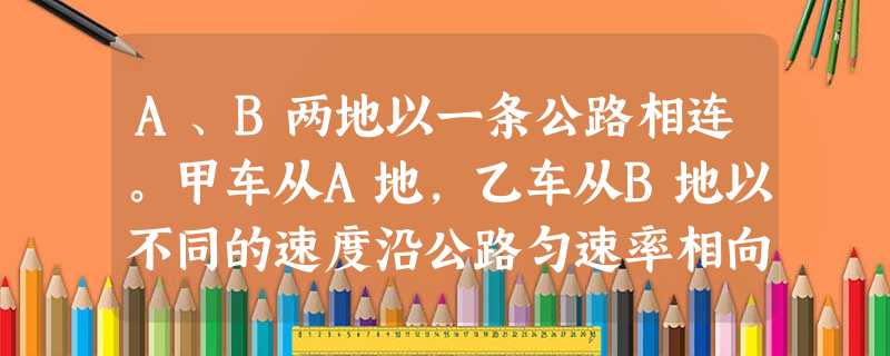 A、B两地以一条公路相连。甲车从A地,乙车从B地以不同的速度沿公路匀速率相向开出。 A、B两地以一条公路相连。甲车从A地,乙车从B地以不同的速度沿公路匀速率相向开出。