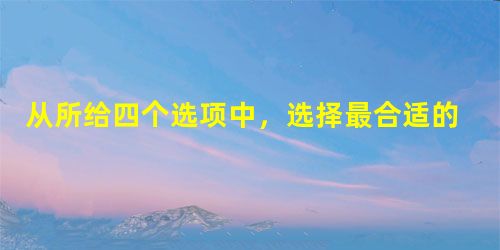 从所给四个选项中,选择最合适的一个填入问号处,使之呈现一定的规律性( ) 从所给四个选项中,选择最合适的一个填入问号处,使之呈现一定的规律性( )