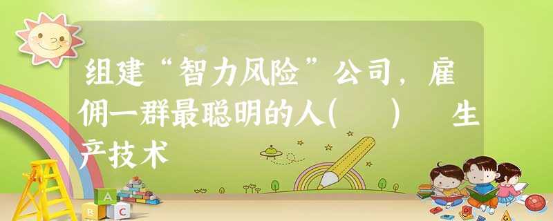 组建“智力风险”公司,雇佣一群最聪明的人( ) 生产技术 组建“智力风险”公司,雇佣一群最聪明的人( ) 生产技术