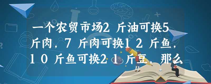 一个农贸市场2斤油可换5斤肉,7斤肉可换12斤鱼,10斤鱼可换21斤豆,那么27斤豆可换几斤油? 一个农贸市场2斤油可换5斤肉,7斤肉可换12斤鱼,10斤鱼可换21斤豆,那么27斤豆可换几斤油?