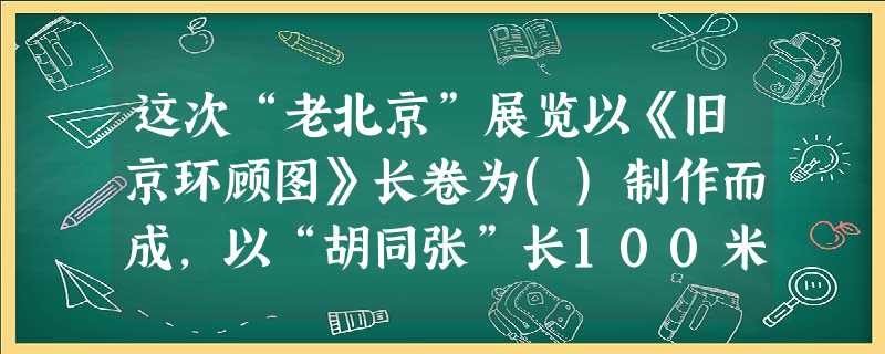 这次“老北京”展览以《旧京环顾图》长卷为()制作而成,以“胡同张”长100米的老北京立体微 这次“老北京”展览以《旧京环顾图》长卷为()制作而成,以“胡同张”长100米的老北京立体微