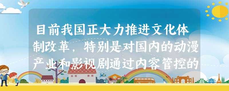目前我国正大力推进文化体制改革,特别是对国内的动漫产业和影视剧通过内容管控的方式促 目前我国正大力推进文化体制改革,特别是对国内的动漫产业和影视剧通过内容管控的方式促