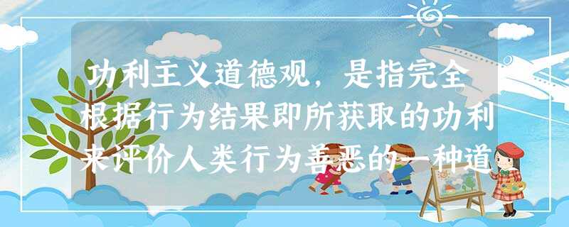 功利主义道德观,是指完全根据行为结果即所获取的功利来评价人类行为善恶的一种道德观, 功利主义道德观,是指完全根据行为结果即所获取的功利来评价人类行为善恶的一种道德观,