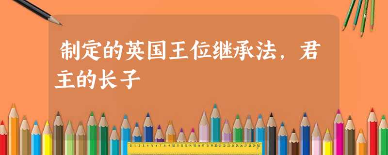 制定的英国王位继承法,君主的长子 制定的英国王位继承法,君主的长子