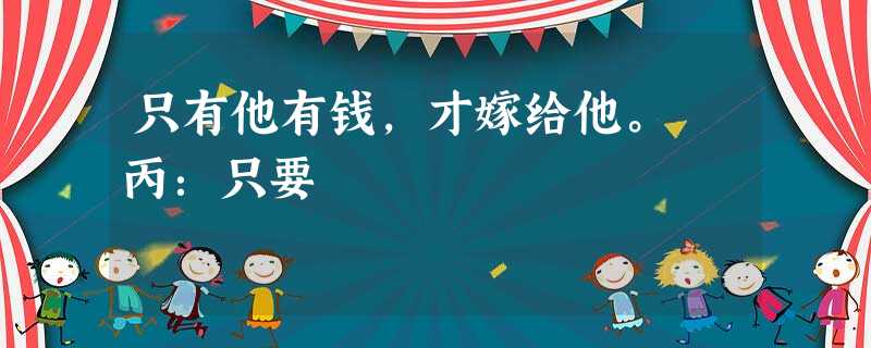 只有他有钱,才嫁给他。 丙:只要 只有他有钱,才嫁给他。 丙:只要