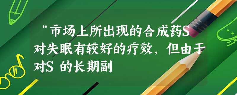 “市场上所出现的合成药S对失眠有较好的疗效,但由于对S的长期副 “市场上所出现的合成药S对失眠有较好的疗效,但由于对S的长期副