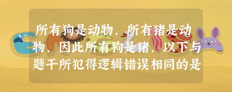 所有狗是动物,所有猪是动物,因此所有狗是猪,以下与题干所犯得逻辑错误相同的是? 所有狗是动物,所有猪是动物,因此所有狗是猪,以下与题干所犯得逻辑错误相同的是?
