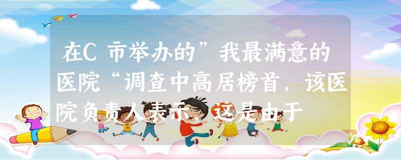 在C市举办的”我最满意的医院“调查中高居榜首,该医院负责人表示,这是由于 在C市举办的”我最满意的医院“调查中高居榜首,该医院负责人表示,这是由于