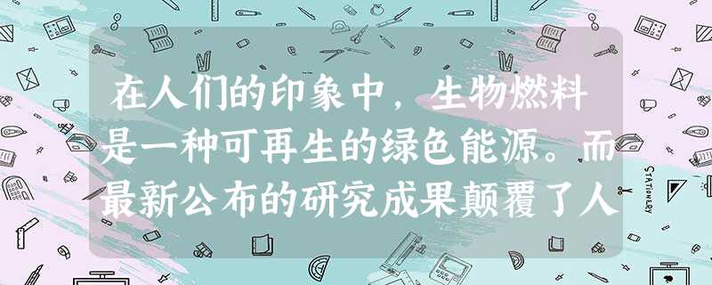 在人们的印象中,生物燃料是一种可再生的绿色能源。而最新公布的研究成果颠覆了人们的这 在人们的印象中,生物燃料是一种可再生的绿色能源。而最新公布的研究成果颠覆了人们的这