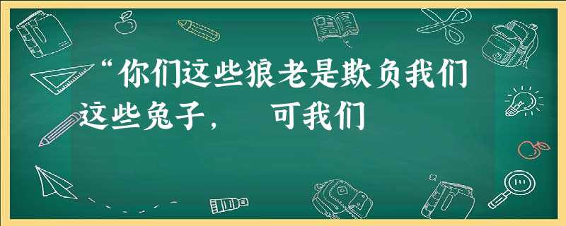“你们这些狼老是欺负我们这些兔子, 可我们 “你们这些狼老是欺负我们这些兔子, 可我们
